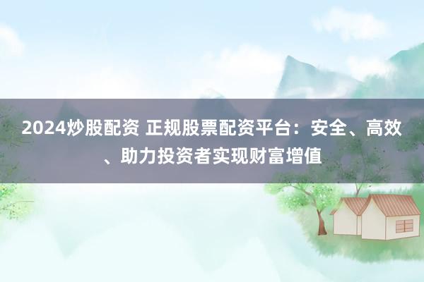 2024炒股配资 正规股票配资平台：安全、高效、助力投资者实现财富增值