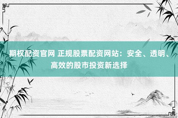 期权配资官网 正规股票配资网站：安全、透明、高效的股市投资新选择
