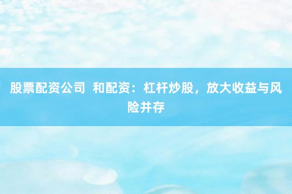 股票配资公司  和配资：杠杆炒股，放大收益与风险并存
