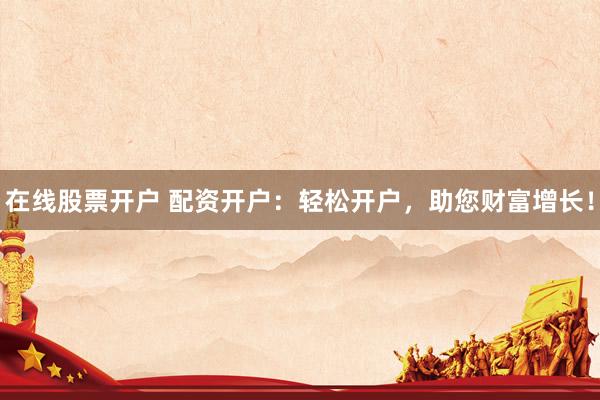 在线股票开户 配资开户：轻松开户，助您财富增长！