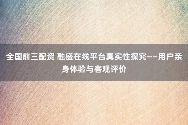 全国前三配资 融盛在线平台真实性探究——用户亲身体验与客观评价