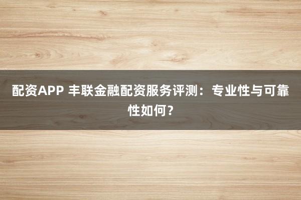 配资APP 丰联金融配资服务评测：专业性与可靠性如何？