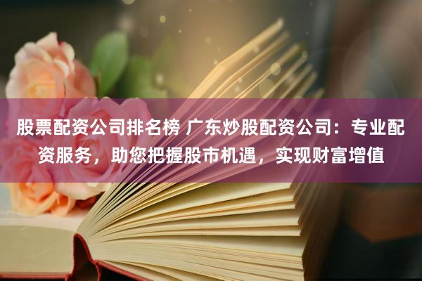 股票配资公司排名榜 广东炒股配资公司：专业配资服务，助您把握股市机遇，实现财富增值