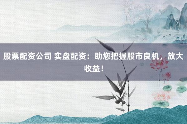 股票配资公司 实盘配资：助您把握股市良机，放大收益！