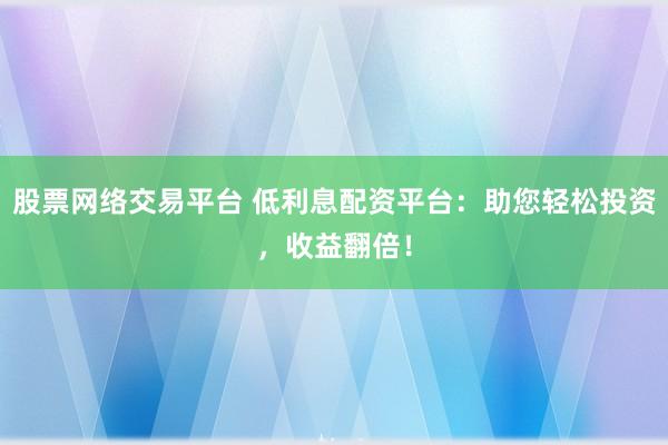 股票网络交易平台 低利息配资平台：助您轻松投资，收益翻倍！