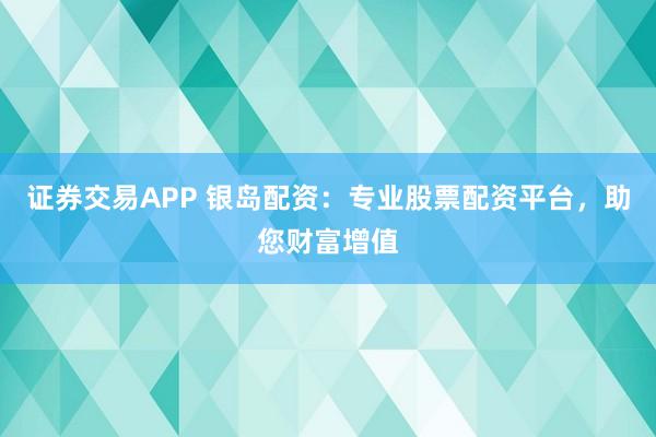证券交易APP 银岛配资：专业股票配资平台，助您财富增值